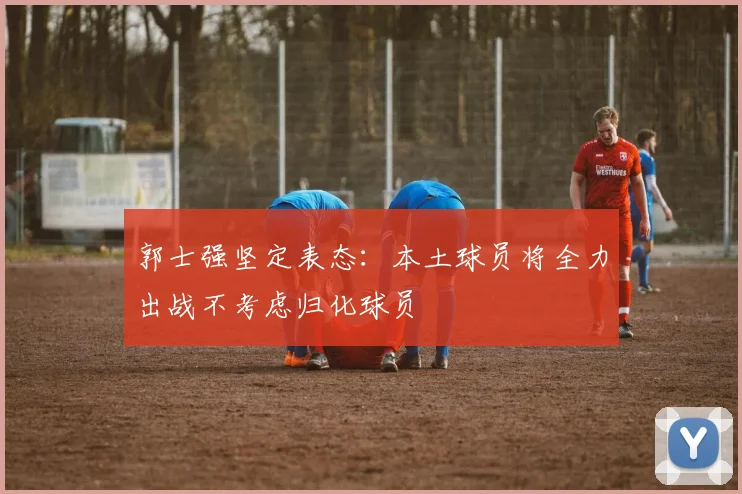 郭士强坚定表态：本土球员将全力出战不考虑归化球员