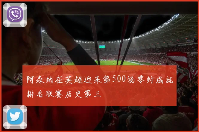 阿森纳在英超迎来第500场零封成就排名联赛历史第三