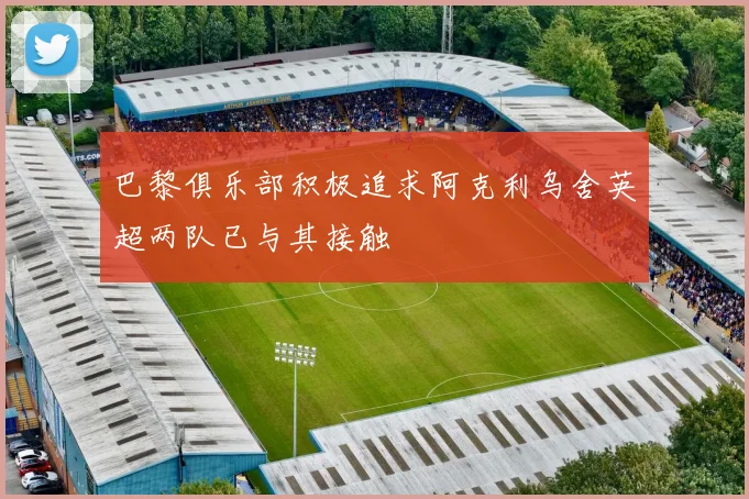 巴黎俱乐部积极追求阿克利乌舍英超两队已与其接触