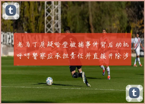老马丁质疑哈登被捕事件背后动机呼吁警察应承担责任并直接开除涉事人员