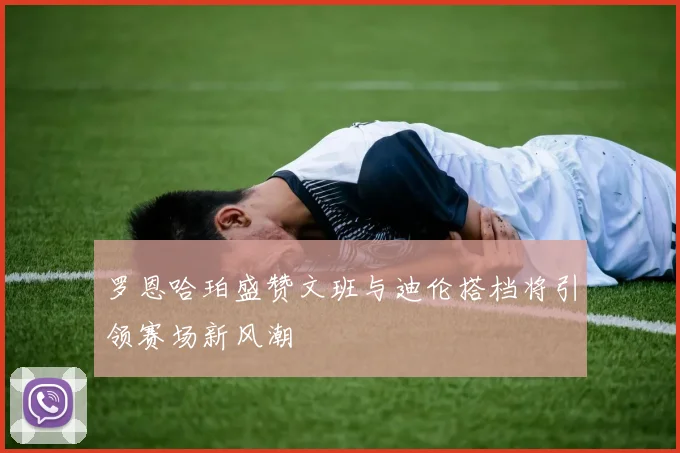 罗恩哈珀盛赞文班与迪伦搭档将引领赛场新风潮