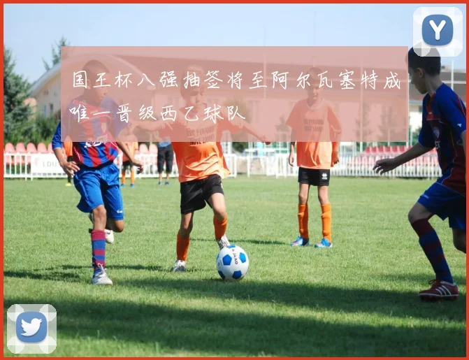 国王杯八强抽签将至阿尔瓦塞特成唯一晋级西乙球队