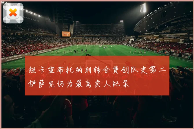 纽卡宣布托纳利转会费创队史第二伊萨克仍为最高卖人纪录