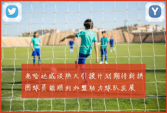 老哈达威谈热火引援计划期待新拼图球员能顺利加盟助力球队发展