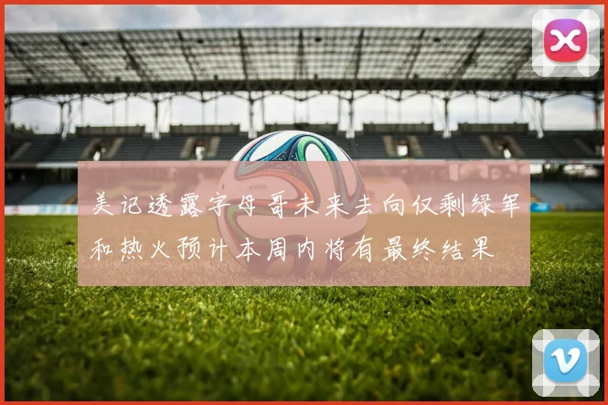 美记透露字母哥未来去向仅剩绿军和热火预计本周内将有最终结果