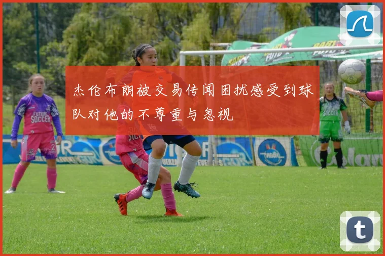 杰伦布朗被交易传闻困扰感受到球队对他的不尊重与忽视
