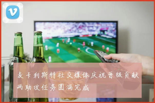 麦卡利斯特社交媒体庆祝晋级贡献两助攻任务圆满完成