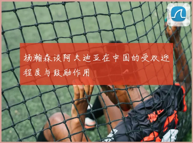 杨瀚森谈阿夫迪亚在中国的受欢迎程度与鼓励作用