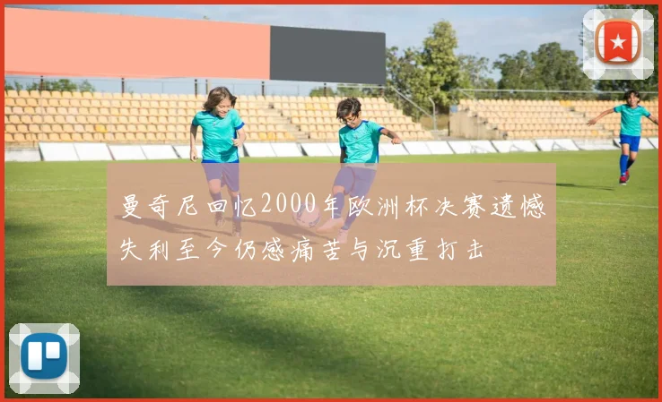 曼奇尼回忆2000年欧洲杯决赛遗憾失利至今仍感痛苦与沉重打击