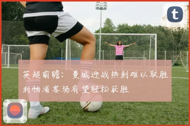 英超前瞻：曼城迎战热刺难以取胜利物浦客场有望轻松获胜