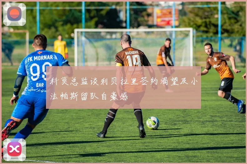 科莫总监谈利贝拉里签约渴望及小法帕斯留队自豪感