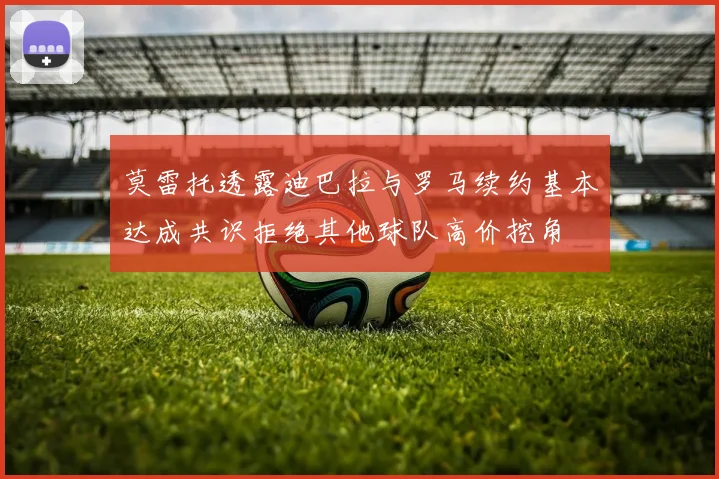 莫雷托透露迪巴拉与罗马续约基本达成共识拒绝其他球队高价挖角