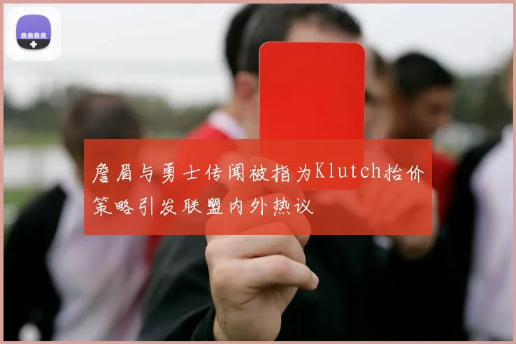 詹眉与勇士传闻被指为Klutch抬价策略引发联盟内外热议
