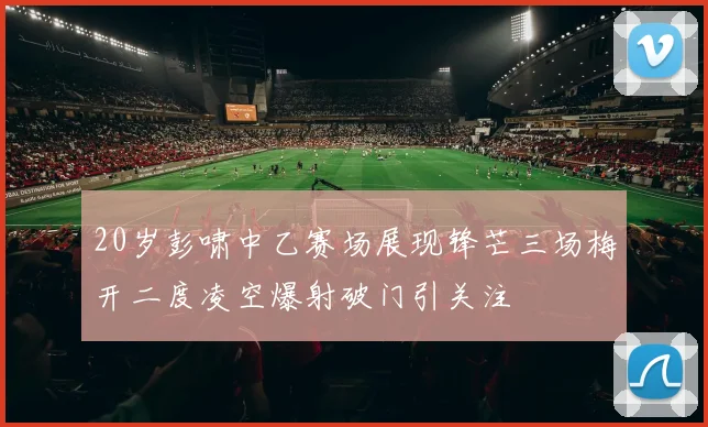 20岁彭啸中乙赛场展现锋芒三场梅开二度凌空爆射破门引关注