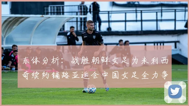 东体分析：战胜朝鲜女足为米利西奇续约铺路亚运会中国女足全力争金