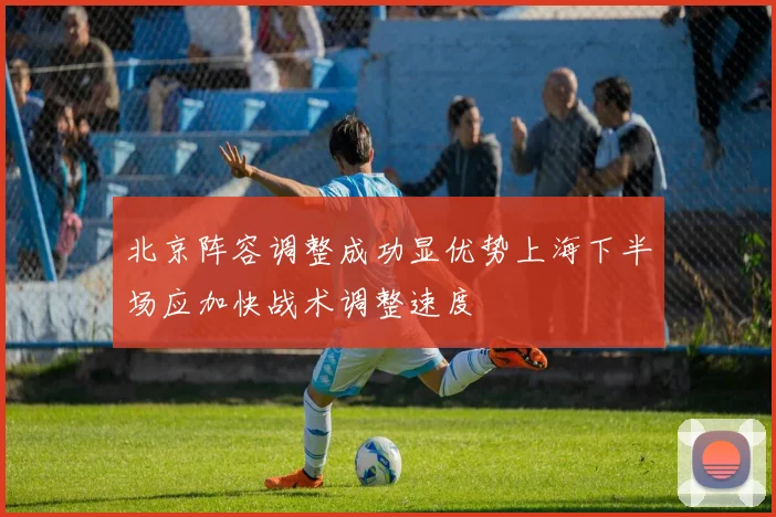 北京阵容调整成功显优势上海下半场应加快战术调整速度