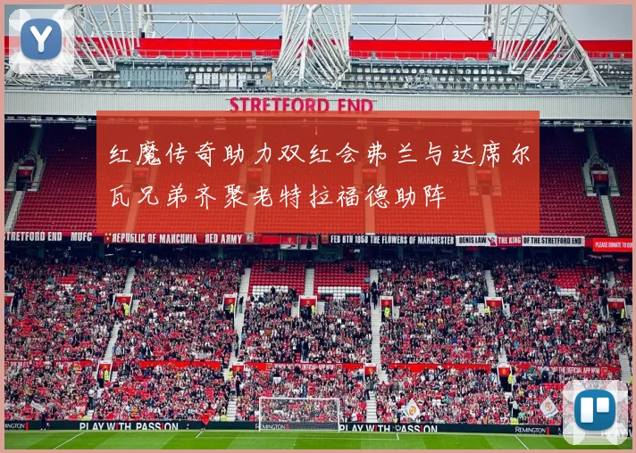 红魔传奇助力双红会弗兰与达席尔瓦兄弟齐聚老特拉福德助阵