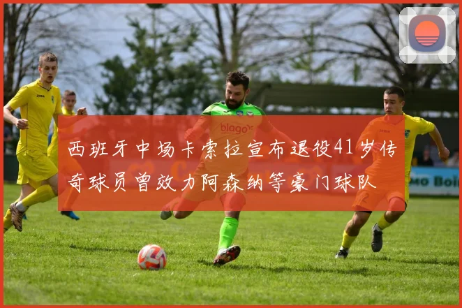 西班牙中场卡索拉宣布退役41岁传奇球员曾效力阿森纳等豪门球队