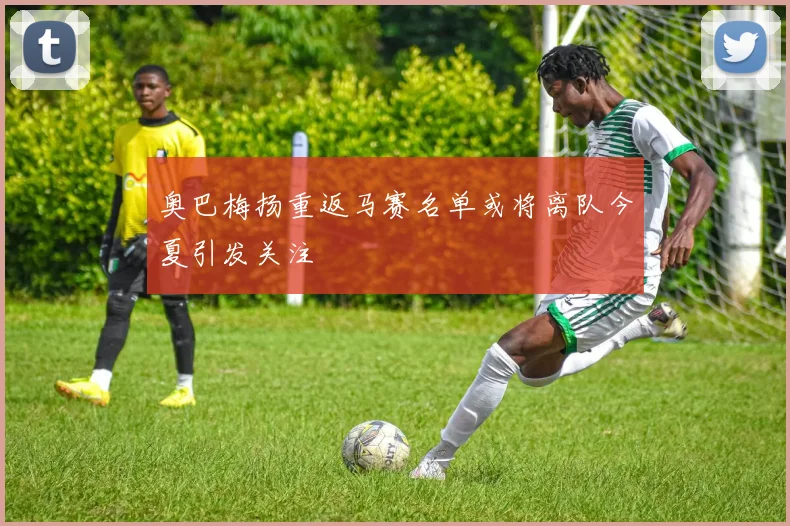 奥巴梅扬重返马赛名单或将离队今夏引发关注
