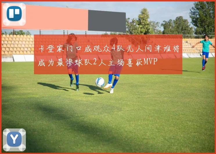 卡登家门口成观众4队无人问津谁将成为最惨球队2人主场喜获MVP