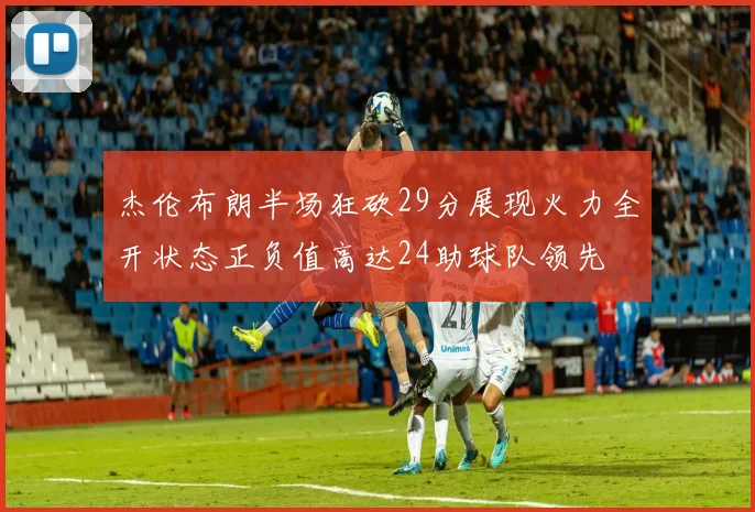 杰伦布朗半场狂砍29分展现火力全开状态正负值高达24助球队领先